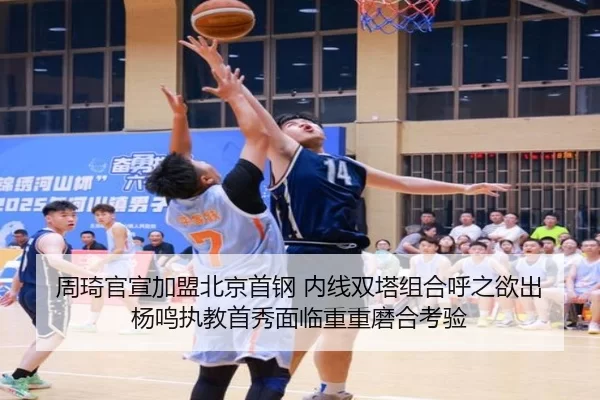 周琦官宣加盟北京首钢 内线双塔组合呼之欲出 杨鸣执教首秀面临重重磨合考验